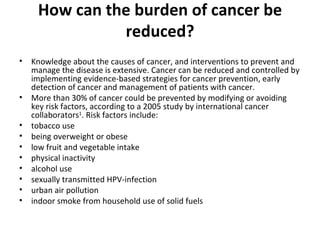 How can the burden of cancer be reduced? Knowledge about the causes of cancer, and interventions to prevent and manage the disease is extensive. Cancer can be reduced and controlled by implementing evidence-based strategies for cancer prevention, early detection of cancer and management of patients with cancer. More than 30% of cancer could be prevented by modifying or avoiding key risk factors, according to a 2005 study by international cancer collaborators 1 . Risk factors include:  tobacco use  being overweight or obese low fruit and vegetable intake physical inactivity alcohol use sexually transmitted HPV-infection urban air pollution indoor smoke from household use of solid fuels 