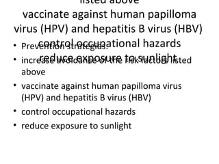 Prevention strategies: increase avoidance of the risk factors listed above vaccinate against human papilloma virus (HPV) and hepatitis B virus (HBV)  control occupational hazards reduce exposure to sunlight  Prevention strategies: increase avoidance of the risk factors listed above vaccinate against human papilloma virus (HPV) and hepatitis B virus (HBV)  control occupational hazards reduce exposure to sunlight  