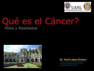 Mitos y Realidades
Qué es el Cáncer?
Dr. Yamil López Chuken
Profesor Asociado de Oncología Médica
Centro Universitario Contra el Cáncer
Hospital Universitario UANL
 