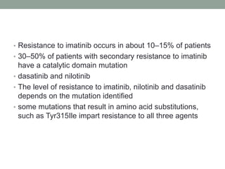 • Resistance to imatinib occurs in about 10–15% of patients
• 30–50% of patients with secondary resistance to imatinib
have a catalytic domain mutation
• dasatinib and nilotinib
• The level of resistance to imatinib, nilotinib and dasatinib
depends on the mutation identified
• some mutations that result in amino acid substitutions,
such as Tyr315Ile impart resistance to all three agents
 