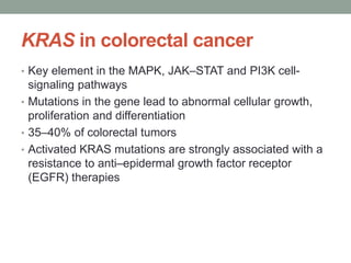 KRAS in colorectal cancer
• Key element in the MAPK, JAK–STAT and PI3K cell-
signaling pathways
• Mutations in the gene lead to abnormal cellular growth,
proliferation and differentiation
• 35–40% of colorectal tumors
• Activated KRAS mutations are strongly associated with a
resistance to anti–epidermal growth factor receptor
(EGFR) therapies
 