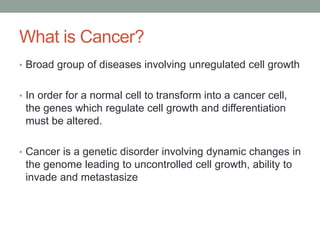What is Cancer?
• Broad group of diseases involving unregulated cell growth
• In order for a normal cell to transform into a cancer cell,
the genes which regulate cell growth and differentiation
must be altered.
• Cancer is a genetic disorder involving dynamic changes in
the genome leading to uncontrolled cell growth, ability to
invade and metastasize
 