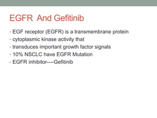 EGFR And Gefitinib
• EGF receptor (EGFR) is a transmembrane protein
• cytoplasmic kinase activity that
• transduces important growth factor signals
• 10% NSCLC have EGFR Mutation
• EGFR inhibitor----Gefitinib
 