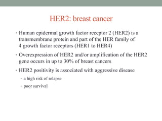 HER2: breast cancer
• Human epidermal growth factor receptor 2 (HER2) is a
transmembrane protein and part of the HER family of
4 growth factor receptors (HER1 to HER4)
• Overexpression of HER2 and/or amplification of the HER2
gene occurs in up to 30% of breast cancers
• HER2 positivity is associated with aggressive disease
• a high risk of relapse
• poor survival
 