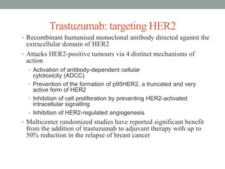 Trastuzumab: targeting HER2
• Recombinant humanised monoclonal antibody directed against the
extracellular domain of HER2
• Attacks HER2-positive tumours via 4 distinct mechanisms of
action
• Activation of antibody-dependent cellular
cytotoxicity (ADCC)
• Prevention of the formation of p95HER2, a truncated and very
active form of HER2
• Inhibition of cell proliferation by preventing HER2-activated
intracellular signalling
• Inhibition of HER2-regulated angiogenesis
• Multicenter randomized studies have reported significant benefit
from the addition of trastuzumab to adjuvant therapy with up to
50% reduction in the relapse of breast cancer
 