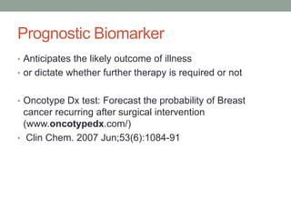 Prognostic Biomarker
• Anticipates the likely outcome of illness
• or dictate whether further therapy is required or not
• Oncotype Dx test: Forecast the probability of Breast
cancer recurring after surgical intervention
(www.oncotypedx.com/)
• Clin Chem. 2007 Jun;53(6):1084-91
 