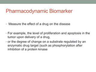 Pharmacodynamic Biomarker
• Measure the effect of a drug on the disease
• For example, the level of proliferation and apoptosis in the
tumor upon delivery of a drug,
• or the degree of change on a substrate regulated by an
enzymatic drug target (such as phosphorylation after
inhibition of a protein kinase
 