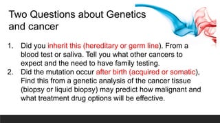 Two Questions about Genetics
and cancer
1. Did you inherit this (hereditary or germ line). From a
blood test or saliva. Tell you what other cancers to
expect and the need to have family testing.
2. Did the mutation occur after birth (acquired or somatic),
Find this from a genetic analysis of the cancer tissue
(biopsy or liquid biopsy) may predict how malignant and
what treatment drug options will be effective.
 