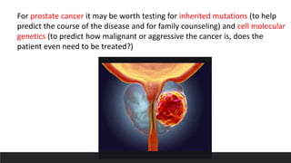 For prostate cancer it may be worth testing for inherited mutations (to help
predict the course of the disease and for family counseling) and cell molecular
genetics (to predict how malignant or aggressive the cancer is, does the
patient even need to be treated?)
 