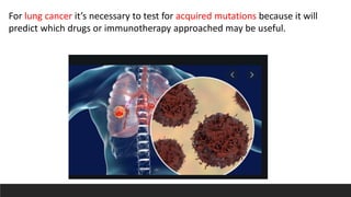 For lung cancer it’s necessary to test for acquired mutations because it will
predict which drugs or immunotherapy approached may be useful.
 