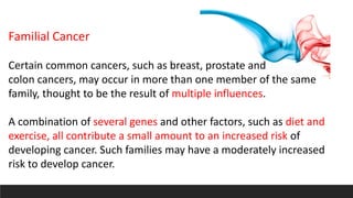 Familial Cancer
Certain common cancers, such as breast, prostate and
colon cancers, may occur in more than one member of the same
family, thought to be the result of multiple influences.
A combination of several genes and other factors, such as diet and
exercise, all contribute a small amount to an increased risk of
developing cancer. Such families may have a moderately increased
risk to develop cancer.
 