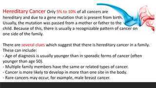 Hereditary Cancer Only 5% to 10% of all cancers are
hereditary and due to a gene mutation that is present from birth.
Usually, the mutation was passed from a mother or father to the
child. Because of this, there is usually a recognizable pattern of cancer on
one side of the family.
There are several clues which suggest that there is hereditary cancer in a family.
These can include:
- Age of diagnosis is usually younger than in sporadic forms of cancer (often
younger than age 50).
- Multiple family members have the same or related types of cancer.
- Cancer is more likely to develop in more than one site in the body.
- Rare cancers may occur, for example, male breast cancer.
 