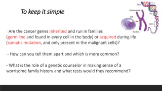 To keep it simple
- Are the cancer genes inherited and run in families
(germ line and found in every cell in the body) or acquired during life
(somatic mutation, and only present in the malignant cells)?
- How can you tell them apart and which is more common?
- What is the role of a genetic counselor in making sense of a
worrisome family history and what tests would they recommend?
 
