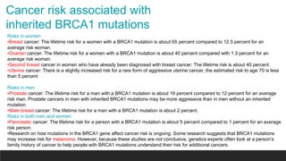 Cancer risk associated with
inherited BRCA1 mutations
Risks in women
•Breast cancer: The lifetime risk for a women with a BRCA1 mutation is about 65 percent compared to 12.5 percent for an
average risk woman.
•Ovarian cancer: The lifetime risk for a women with a BRCA1 mutation is about 40 percent compared with 1.3 percent for an
average risk woman.
•Second breast cancer in women who have already been diagnosed with breast cancer: The lifetime risk is about 40 percent.
•Uterine cancer: There is a slightly increased risk for a rare form of aggressive uterine cancer, the estimated risk to age 70 is less
than 5 percent
Risks in men
•Prostate cancer: The lifetime risk for a man with a BRCA1 mutation is about 16 percent compared to 12 percent for an average
risk man. Prostate cancers in men with inherited BRCA1 mutations may be more aggressive than in men without an inherited
mutation.
•Male breast cancer: The lifetime risk for a man with a BRCA1 mutation is about 2 percent.
Risks in both men and women
•Pancreatic cancer: The lifetime risk for a person with a BRCA1 mutation is about 5 percent compared to 1 percent for an average
risk person.
•Research on how mutations in the BRCA1 gene affect cancer risk is ongoing. Some research suggests that BRCA1 mutations
may increase risk for melanoma. However, because these studies are not conclusive, genetics experts often look at a person’s
family history of cancer to help people with BRCA1 mutations understand their risk for additional cancers.
 