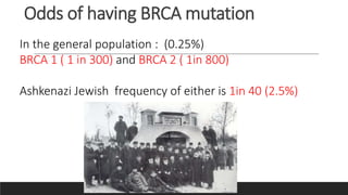 Odds of having BRCA mutation
In the general population : (0.25%)
BRCA 1 ( 1 in 300) and BRCA 2 ( 1in 800)
Ashkenazi Jewish frequency of either is 1in 40 (2.5%)
 