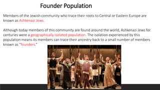 Founder Population
Members of the Jewish community who trace their roots to Central or Eastern Europe are
known as Ashkenazi Jews.
Although today members of this community are found around the world, Ashkenazi Jews for
centuries were a geographically isolated population. The isolation experienced by this
population means its members can trace their ancestry back to a small number of members
known as “founders.”
 