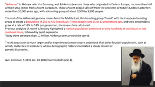 “Ashkenaz” in Hebrew refers to Germany, and Ashkenazi Jews are those who originated in Eastern Europe, no more than half
of their DNA comes from ancient Europeans. Those ancient people split off from the ancestors of today’s Middle Easterners
more than 20,000 years ago, with a founding group of about 3,500 to 3,900 people.
The rest of the Ashkenazi genome comes from the Middle East, this founding group “fused” with the European founding
group to create a population of 250 to 420 individuals. These people lived 25 to 32 generations ago, and their descendants
grew at a rate of 16% to 53% per generation, the researchers calculated.
Previous analyses of recent AJ history highlighted a narrow population bottleneck of only hundreds of individuals in late
medieval times, followed by rapid expansion.
Today there are more than 10 million Ashkenazi Jews around the world,
The AJ population is much larger and/or experienced a more severe bottleneck than other founder populations, such as
Amish, Hutterites or Icelanders, whose demographic histories facilitated a steady stream of
genetic discoveries.
Nat. Commun. 5:4835 doi: 10.1038/ncomms5835 (2014).
 