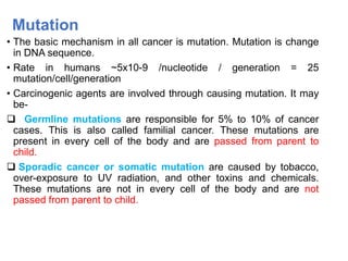 Mutation
• The basic mechanism in all cancer is mutation. Mutation is change
in DNA sequence.
• Rate in humans ~5x10-9 /nucleotide / generation = 25
mutation/cell/generation
• Carcinogenic agents are involved through causing mutation. It may
be-
 Germline mutations are responsible for 5% to 10% of cancer
cases. This is also called familial cancer. These mutations are
present in every cell of the body and are passed from parent to
child.
 Sporadic cancer or somatic mutation are caused by tobacco,
over-exposure to UV radiation, and other toxins and chemicals.
These mutations are not in every cell of the body and are not
passed from parent to child.
 
