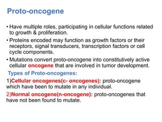 Proto-oncogene
• Have multiple roles, participating in cellular functions related
to growth & proliferation.
• Proteins encoded may function as growth factors or their
receptors, signal transducers, transcription factors or cell
cycle components.
• Mutations convert proto-oncogene into constitutively active
cellular oncogene that are involved in tumor development.
Types of Proto-oncogenes:
1)Cellular oncogenes(c- oncogenes): proto-oncogene
which have been to mutate in any individual.
2)Normal oncogene(n-oncogene): proto-oncogenes that
have not been found to mutate.
 