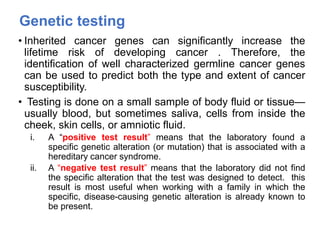 Genetic testing
• Inherited cancer genes can significantly increase the
lifetime risk of developing cancer . Therefore, the
identification of well characterized germline cancer genes
can be used to predict both the type and extent of cancer
susceptibility.
• Testing is done on a small sample of body fluid or tissue—
usually blood, but sometimes saliva, cells from inside the
cheek, skin cells, or amniotic fluid.
i. A “positive test result” means that the laboratory found a
specific genetic alteration (or mutation) that is associated with a
hereditary cancer syndrome.
ii. A “negative test result” means that the laboratory did not find
the specific alteration that the test was designed to detect. this
result is most useful when working with a family in which the
specific, disease-causing genetic alteration is already known to
be present.
 