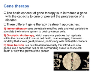 Gene therapy
The basic concept of gene therapy is to introduce a gene
with the capacity to cure or prevent the progression of a
disease.
Three different gene therapy treatment approaches:
1) Immunotherapy uses genetically modified cells and viral particles to
stimulate the immune system to destroy cancer cells.
2) Oncolytic virotherapy, which uses viral particles that replicate
within the cancer cell to cause cell death, is an emerging treatment
modality that shows great promise, particularly with metastatic cancers.
3) Gene transfer is a new treatment modality that introduces new
genes into a cancerous cell or the surrounding tissue to cause cell
death or slow the growth of the cancer.
 