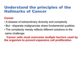 Understand the principles of the
Hallmarks of Cancer
Cancer
• A disease of extraordinary diversity and complexity
• But - disparate malignancies share fundamental qualities
• The complexity merely reflects different solutions to the
same challenge:
Cancer cells must overcome multiple barriers used by
the organism to prevent expansive cell proliferation
 