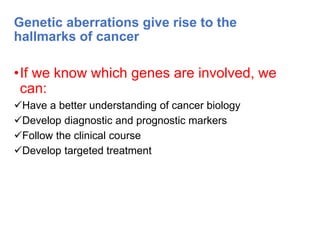 Genetic aberrations give rise to the
hallmarks of cancer
•If we know which genes are involved, we
can:
Have a better understanding of cancer biology
Develop diagnostic and prognostic markers
Follow the clinical course
Develop targeted treatment
 