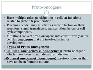 Proto-oncogene
 Have multiple roles, participating in cellular functions
related to growth & proliferation.
 Proteins encoded may function as growth factors or their
receptors, signal transducers, transcription factors or cell
cycle components.
 Mutations convert proto-oncogene into constitutively active
cellular oncogene that are involved in tumor
development.
 Types of Proto-oncogenes:
1)Cellular oncogenes(c- oncogenes): proto-oncogene
which have been to mutate in any individual.
2)Normal oncogene(n-oncogene): proto-oncogenes that
have not been found to mutate.
 