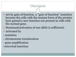 Oncogene
 Act by gain of function. a "gain of function" mutation
because the cells with the mutant form of the protein
have gained a new function not present in cells with
the normal gene.
 Dominant(activation of one allele is sufficient).
 Activated by
- mutation
- chromosome translocation
- gene amplification
-retroviral insertion
 