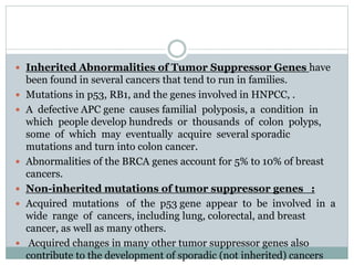  Inherited Abnormalities of Tumor Suppressor Genes have
been found in several cancers that tend to run in families.
 Mutations in p53, RB1, and the genes involved in HNPCC, .
 A defective APC gene causes familial polyposis, a condition in
which people develop hundreds or thousands of colon polyps,
some of which may eventually acquire several sporadic
mutations and turn into colon cancer.
 Abnormalities of the BRCA genes account for 5% to 10% of breast
cancers.
 Non-inherited mutations of tumor suppressor genes :
 Acquired mutations of the p53 gene appear to be involved in a
wide range of cancers, including lung, colorectal, and breast
cancer, as well as many others.
 Acquired changes in many other tumor suppressor genes also
contribute to the development of sporadic (not inherited) cancers
 