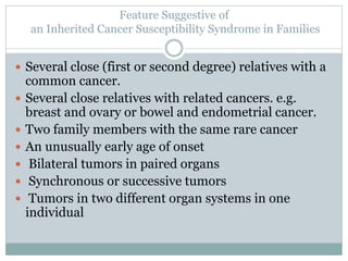  Several close (first or second degree) relatives with a
common cancer.
 Several close relatives with related cancers. e.g.
breast and ovary or bowel and endometrial cancer.
 Two family members with the same rare cancer
 An unusually early age of onset
 Bilateral tumors in paired organs
 Synchronous or successive tumors
 Tumors in two different organ systems in one
individual
Feature Suggestive of
an Inherited Cancer Susceptibility Syndrome in Families
 