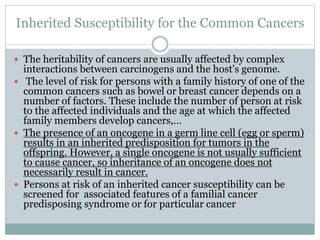 Inherited Susceptibility for the Common Cancers
 The heritability of cancers are usually affected by complex
interactions between carcinogens and the host's genome.
 The level of risk for persons with a family history of one of the
common cancers such as bowel or breast cancer depends on a
number of factors. These include the number of person at risk
to the affected individuals and the age at which the affected
family members develop cancers,…
 The presence of an oncogene in a germ line cell (egg or sperm)
results in an inherited predisposition for tumors in the
offspring. However, a single oncogene is not usually sufficient
to cause cancer, so inheritance of an oncogene does not
necessarily result in cancer.
 Persons at risk of an inherited cancer susceptibility can be
screened for associated features of a familial cancer
predisposing syndrome or for particular cancer
 