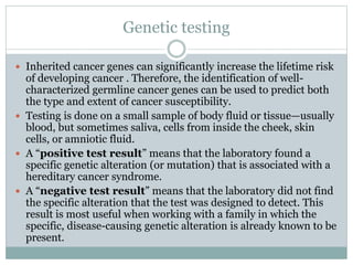 Genetic testing
 Inherited cancer genes can significantly increase the lifetime risk
of developing cancer . Therefore, the identification of well-
characterized germline cancer genes can be used to predict both
the type and extent of cancer susceptibility.
 Testing is done on a small sample of body fluid or tissue—usually
blood, but sometimes saliva, cells from inside the cheek, skin
cells, or amniotic fluid.
 A “positive test result” means that the laboratory found a
specific genetic alteration (or mutation) that is associated with a
hereditary cancer syndrome.
 A “negative test result” means that the laboratory did not find
the specific alteration that the test was designed to detect. This
result is most useful when working with a family in which the
specific, disease-causing genetic alteration is already known to be
present.
 