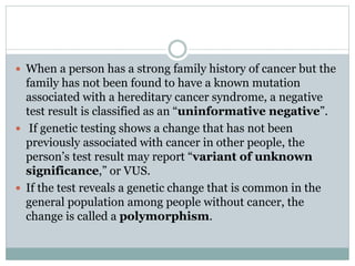  When a person has a strong family history of cancer but the
family has not been found to have a known mutation
associated with a hereditary cancer syndrome, a negative
test result is classified as an “uninformative negative”.
 If genetic testing shows a change that has not been
previously associated with cancer in other people, the
person’s test result may report “variant of unknown
significance,” or VUS.
 If the test reveals a genetic change that is common in the
general population among people without cancer, the
change is called a polymorphism.
 