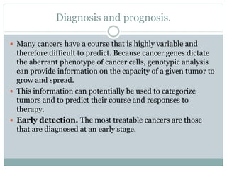 Diagnosis and prognosis.
 Many cancers have a course that is highly variable and
therefore difficult to predict. Because cancer genes dictate
the aberrant phenotype of cancer cells, genotypic analysis
can provide information on the capacity of a given tumor to
grow and spread.
 This information can potentially be used to categorize
tumors and to predict their course and responses to
therapy.
 Early detection. The most treatable cancers are those
that are diagnosed at an early stage.
 