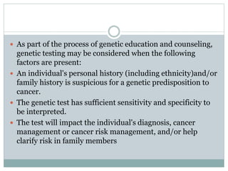  As part of the process of genetic education and counseling,
genetic testing may be considered when the following
factors are present:
 An individual's personal history (including ethnicity)and/or
family history is suspicious for a genetic predisposition to
cancer.
 The genetic test has sufficient sensitivity and specificity to
be interpreted.
 The test will impact the individual's diagnosis, cancer
management or cancer risk management, and/or help
clarify risk in family members
 