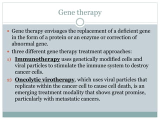 Gene therapy
 Gene therapy envisages the replacement of a deficient gene
in the form of a protein or an enzyme or correction of
abnormal gene.
 three different gene therapy treatment approaches:
1) Immunotherapy uses genetically modified cells and
viral particles to stimulate the immune system to destroy
cancer cells.
2) Oncolytic virotherapy, which uses viral particles that
replicate within the cancer cell to cause cell death, is an
emerging treatment modality that shows great promise,
particularly with metastatic cancers.
 