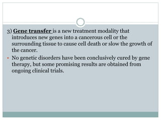 3) Gene transfer is a new treatment modality that
introduces new genes into a cancerous cell or the
surrounding tissue to cause cell death or slow the growth of
the cancer.
 No genetic disorders have been conclusively cured by gene
therapy, but some promising results are obtained from
ongoing clinical trials.
 