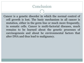Conclusion
Cancer is a genetic disorder in which the normal control of
cell growth is lost. The basic mechanism in all cancer is
mutation, either in the germ line or much more frequently,
in somatic cells. Cancer is multi-factorial diseases, much
remains to be learned about the genetic processes of
carcinogenesis and about he environmental factors that
alter DNA and thus lead to malignancy.
 