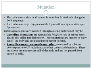 Mutation
 The basic mechanism in all cancer is mutation. Mutation is change in
DNA sequence.
 Rate in humans ~5x10-9 /nucleotide / generation = 25 mutations /cell
/generation
Carcinogenic agents are involved through causing mutation. It may be-
 Germline mutations are responsible for 5% to 10% of cancer cases.
This is also called familial cancer. These mutations are present in every
cell of the body and are passed from parent to child.
 Sporadic cancer or somatic mutation are caused by tobacco,
over-exposure to UV radiation, and other toxins and chemicals. These
mutations are not in every cell of the body and are not passed from
parent to child.
 
