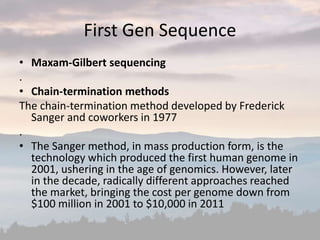 First Gen Sequence
• Maxam-Gilbert sequencing
.
• Chain-termination methods
The chain-termination method developed by Frederick
Sanger and coworkers in 1977
.
• The Sanger method, in mass production form, is the
technology which produced the first human genome in
2001, ushering in the age of genomics. However, later
in the decade, radically different approaches reached
the market, bringing the cost per genome down from
$100 million in 2001 to $10,000 in 2011
 