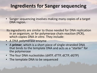 Ingredients for Sanger sequencing
• Sanger sequencing involves making many copies of a target
DNA region.
Its ingredients are similar to those needed for DNA replication
in an organism, or for polymerase chain reaction (PCR),
which copies DNA in vitro. They include:
• A DNA polymerase enzyme
• A primer, which is a short piece of single-stranded DNA
that binds to the template DNA and acts as a "starter" for
the polymerase
• The four DNA nucleotides (dATP, dTTP, dCTP, dGTP)
• The template DNA to be sequenced
 