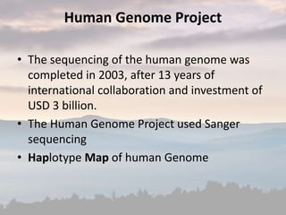 Human Genome Project
• The sequencing of the human genome was
completed in 2003, after 13 years of
international collaboration and investment of
USD 3 billion.
• The Human Genome Project used Sanger
sequencing
• Haplotype Map of human Genome
 