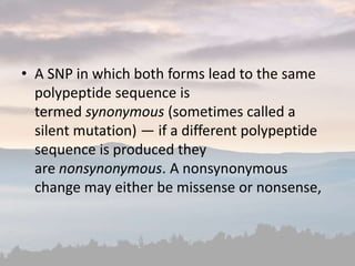 • A SNP in which both forms lead to the same
polypeptide sequence is
termed synonymous (sometimes called a
silent mutation) — if a different polypeptide
sequence is produced they
are nonsynonymous. A nonsynonymous
change may either be missense or nonsense,
 