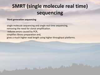 Third generation sequencing
single molecule sequencing and single real time sequencing,
removing the need for clonal amplification.
reduces errors caused by PCR,
simplifies library preparation and,
gives a much higher read length using higher throughput platforms.
SMRT (single molecule real time)
sequencing
 
