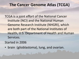 The Cancer Genome Atlas (TCGA)
TCGA is a joint effort of the National Cancer
Institute (NCI) and the National Human
Genome Research Institute (NHGRI), which
are both part of the National Institutes of
Health, U.S. Department of Health and Human
Services.
Started in 2006
• brain (glioblastoma), lung, and ovarian.
 