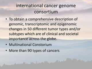 international cancer genome
consortium
• To obtain a comprehensive description of
genomic, transcriptomic and epigenomic
changes in 50 different tumor types and/or
subtypes which are of clinical and societal
importance across the globe.
• Multinational Constorium
• More than 90 types of cancers
 