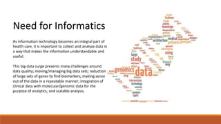 Need for Informatics 
As information technology becomes an integral part of 
health care, it is important to collect and analyze data in 
a way that makes the information understandable and 
useful. 
This big data surge presents many challenges around 
data quality; moving/managing big data sets; reduction 
of large sets of genes to find biomarkers; making sense 
out of the data in a repeatable manner; integration of 
clinical data with molecular/genomic data for the 
purpose of analytics, and scalable analysis. 
 