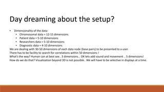 Day dreaming about the setup? 
• Dimensionality of the data: 
• Chromosomal data = 12-15 dimensions 
• Patient data = 5-10 dimensions 
• Researchers data = 5-10 dimensions 
• Diagnostic data = 4-10 dimensions 
We are dealing with 30-50 dimensions of each data node (base pairs) to be presented to a user. 
There has to be facility to search for correlations within 50 dimensions ! 
What’s the way? Human can at best see.. 3 dimensions… OK lets add sound and movement .. 5 dimensions! 
How do we do that? Visualization beyond 3D is not possible.. We will have to be selective in displays at a time. 
 