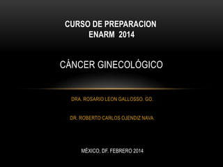 CURSO DE PREPARACION
ENARM 2014

CÁNCER GINECOLÓGICO

DRA. ROSARIO LEON GALLOSSO. GO.
DR. ROBERTO CARLOS OJENDIZ NAVA.

MÉXICO, DF. FEBRERO 2014

 